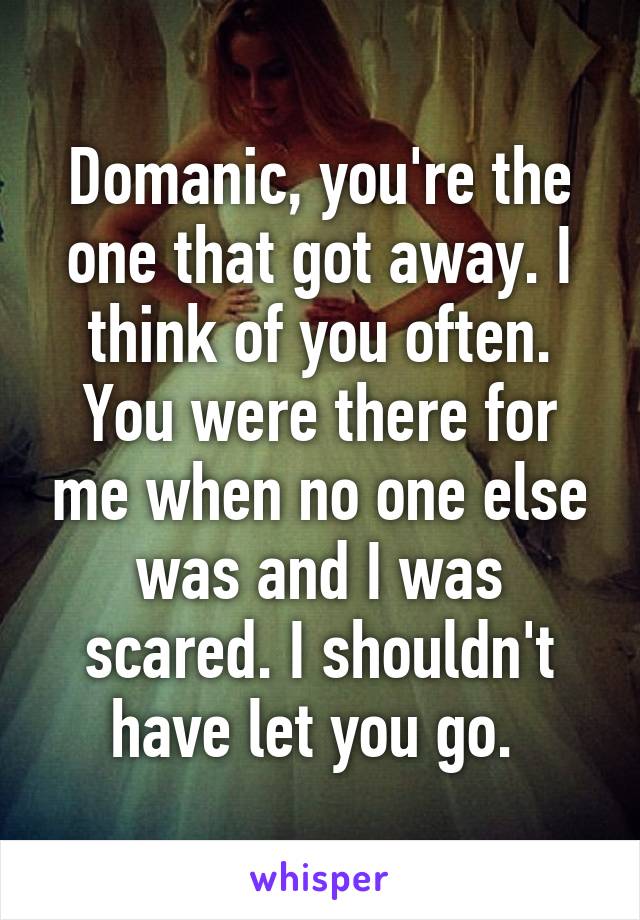 Domanic, you're the one that got away. I think of you often. You were there for me when no one else was and I was scared. I shouldn't have let you go. 