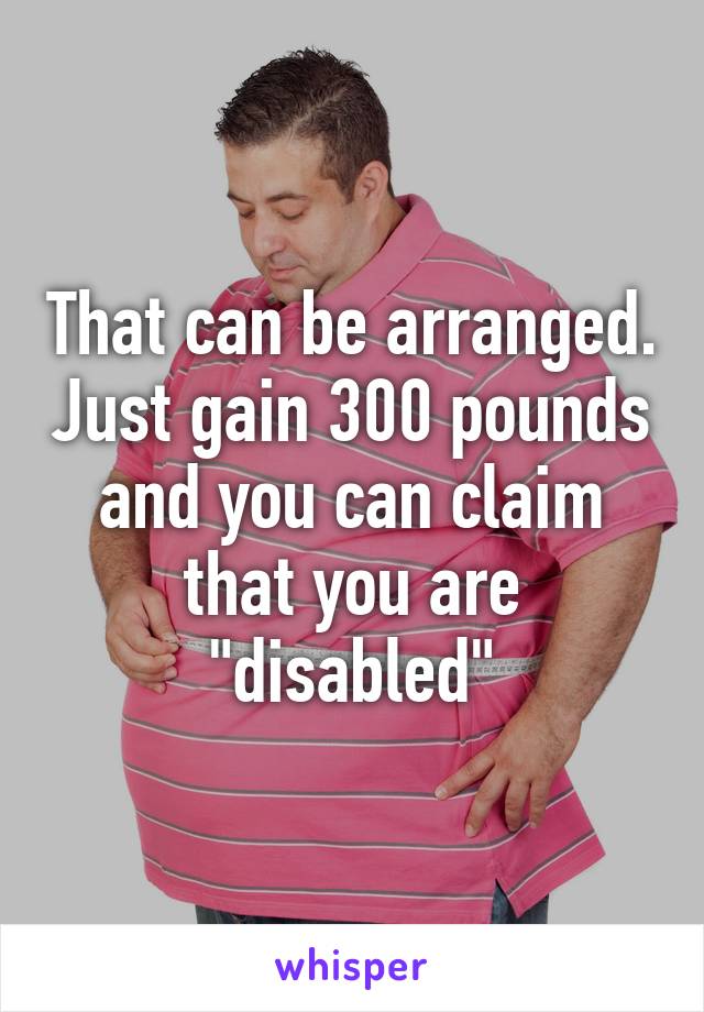 That can be arranged. Just gain 300 pounds and you can claim that you are "disabled"