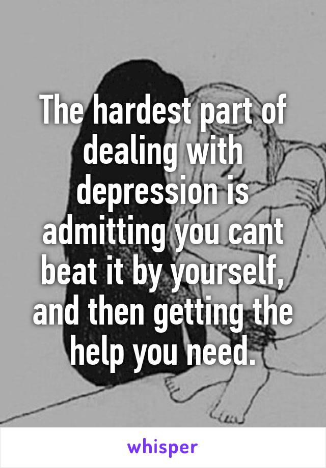 The hardest part of dealing with depression is admitting you cant beat it by yourself, and then getting the help you need.