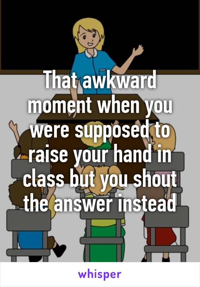 That awkward moment when you were supposed to raise your hand in class but you shout the answer instead