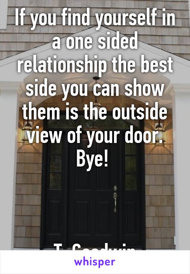 If you find yourself in a one sided relationship the best side you can show them is the outside view of your door. Bye! 



T. Goodwin