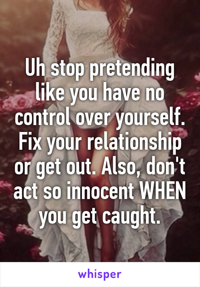 Uh stop pretending like you have no control over yourself. Fix your relationship or get out. Also, don't act so innocent WHEN you get caught.