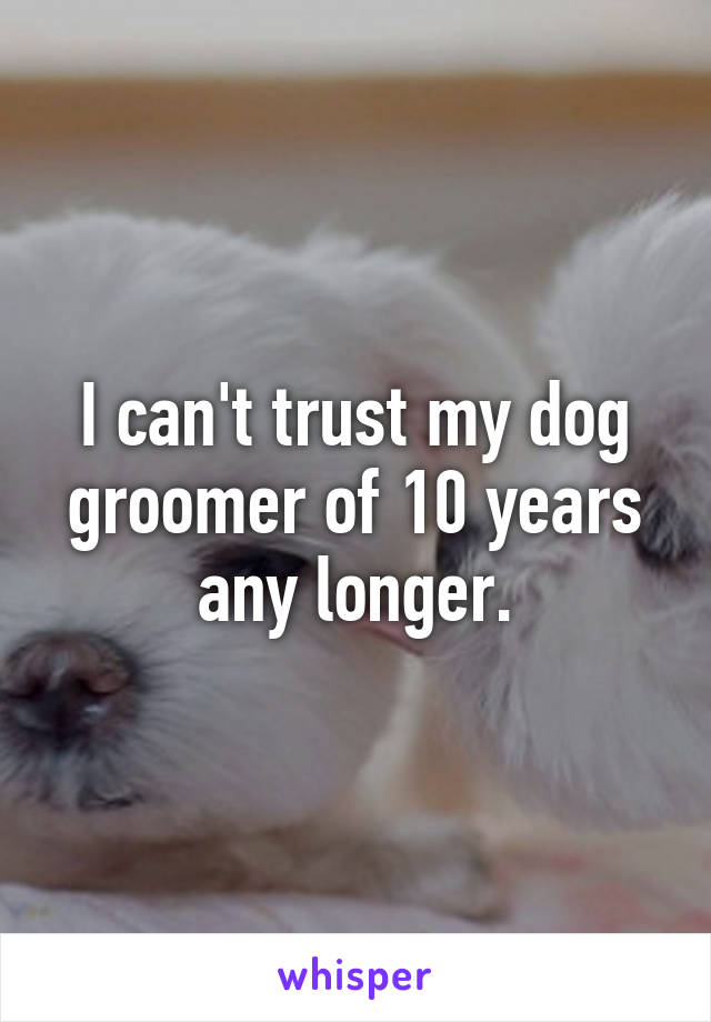 I can't trust my dog groomer of 10 years any longer.