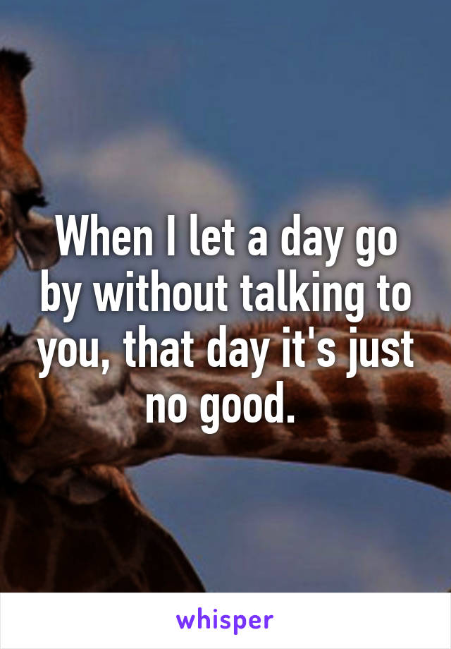 When I let a day go by without talking to you, that day it's just no good. 