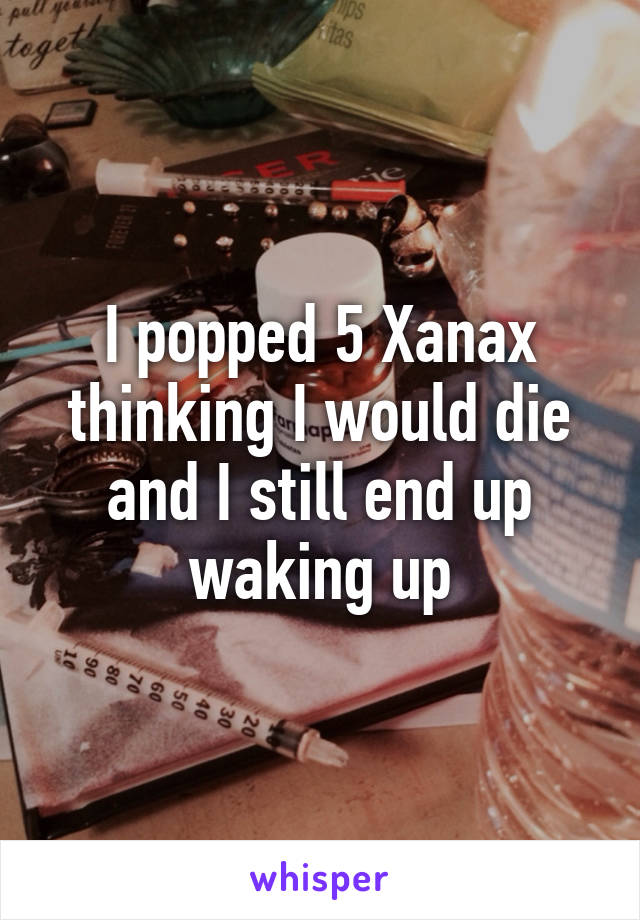 I popped 5 Xanax thinking I would die and I still end up waking up