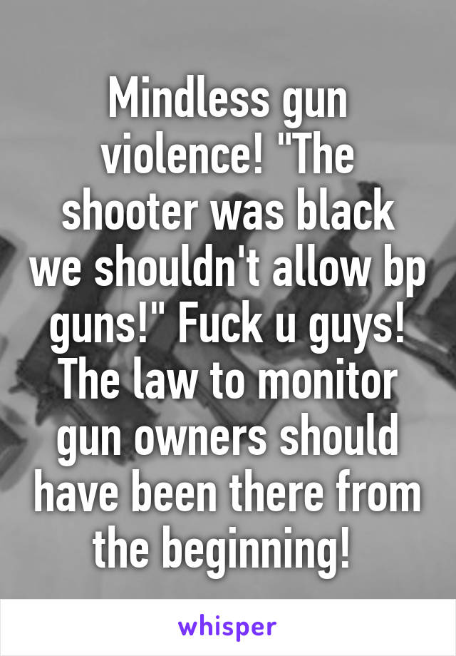 Mindless gun violence! "The shooter was black we shouldn't allow bp guns!" Fuck u guys! The law to monitor gun owners should have been there from the beginning! 