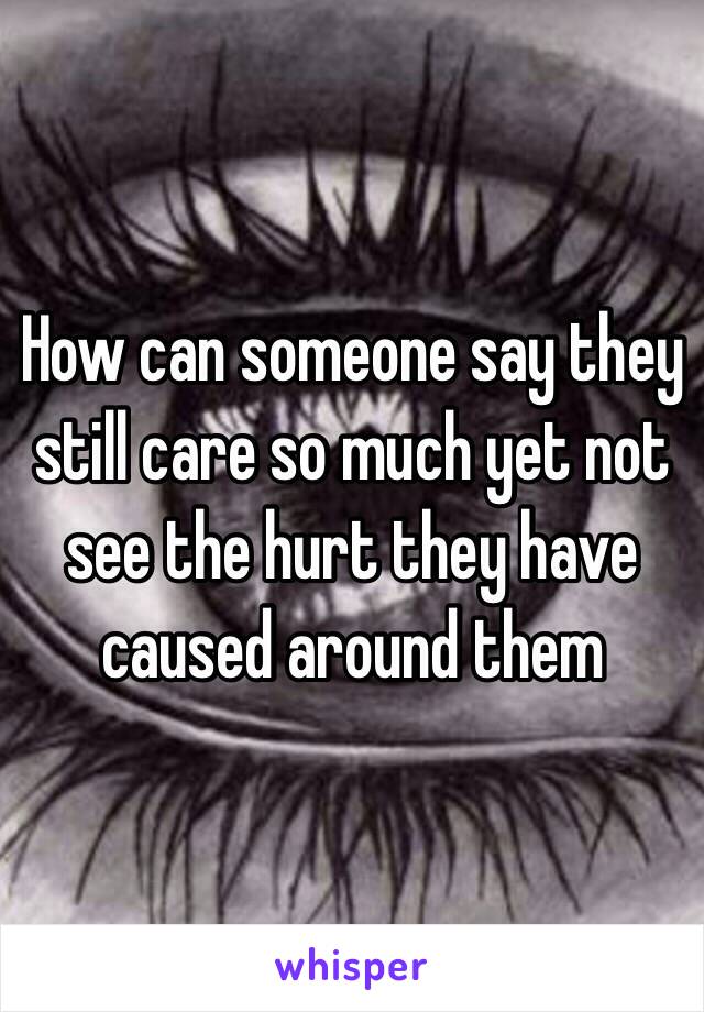 How can someone say they still care so much yet not see the hurt they have caused around them