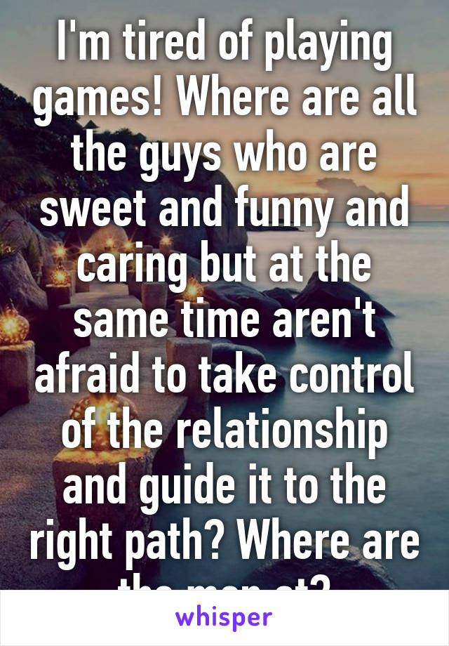 I'm tired of playing games! Where are all the guys who are sweet and funny and caring but at the same time aren't afraid to take control of the relationship and guide it to the right path? Where are the men at?