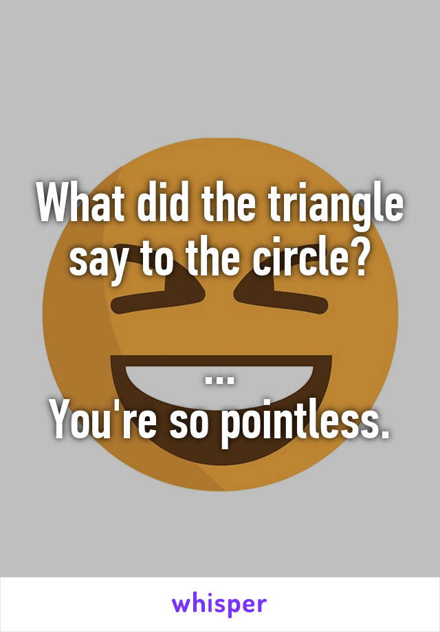 What did the triangle say to the circle?

...
You're so pointless.