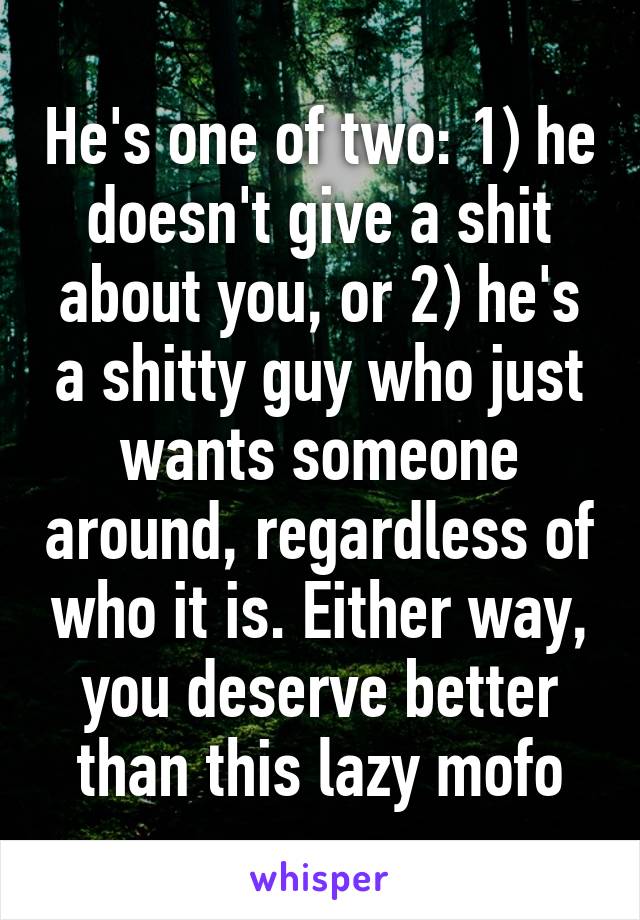 He's one of two: 1) he doesn't give a shit about you, or 2) he's a shitty guy who just wants someone around, regardless of who it is. Either way, you deserve better than this lazy mofo