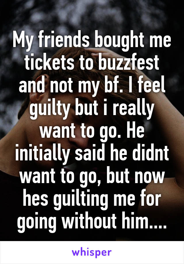 My friends bought me tickets to buzzfest and not my bf. I feel guilty but i really want to go. He initially said he didnt want to go, but now hes guilting me for going without him....