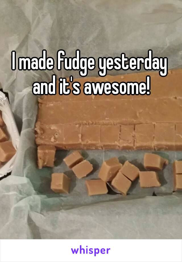 I made fudge yesterday and it's awesome!