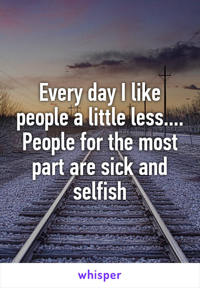 Every day I like people a little less.... People for the most part are sick and selfish