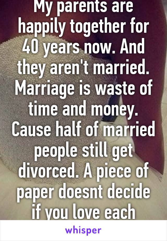 My parents are happily together for 40 years now. And they aren't married. Marriage is waste of time and money. Cause half of married people still get divorced. A piece of paper doesnt decide if you love each other.