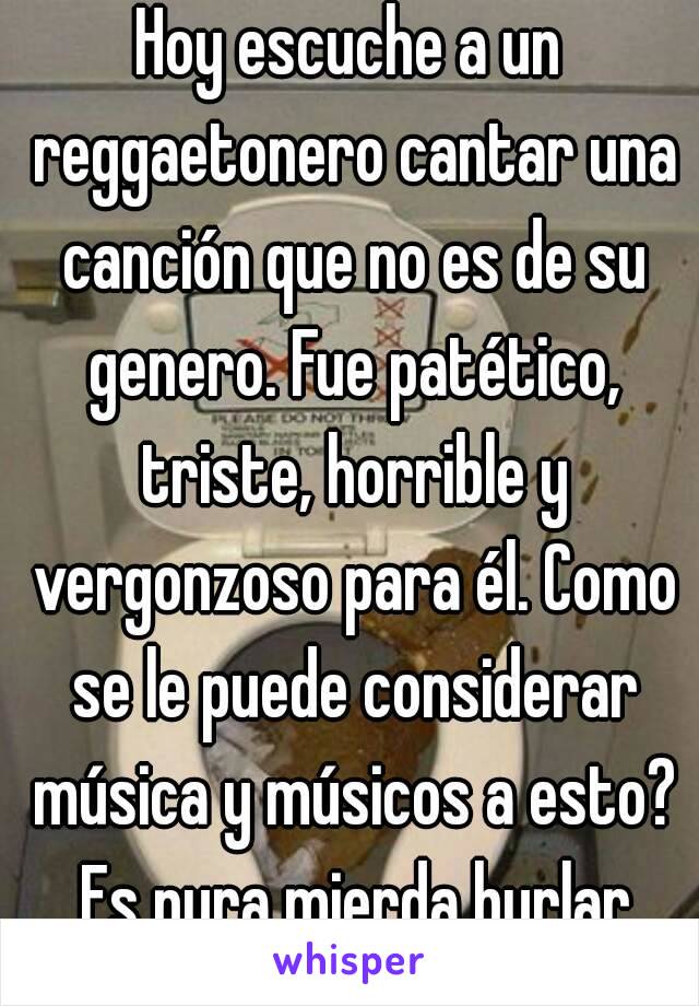 Hoy escuche a un reggaetonero cantar una canción que no es de su genero. Fue patético, triste, horrible y vergonzoso para él. Como se le puede considerar música y músicos a esto? Es pura mierda burlar