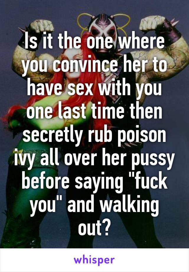 Is it the one where you convince her to have sex with you one last time then secretly rub poison ivy all over her pussy before saying "fuck you" and walking out?