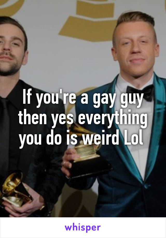 If you're a gay guy then yes everything you do is weird Lol 