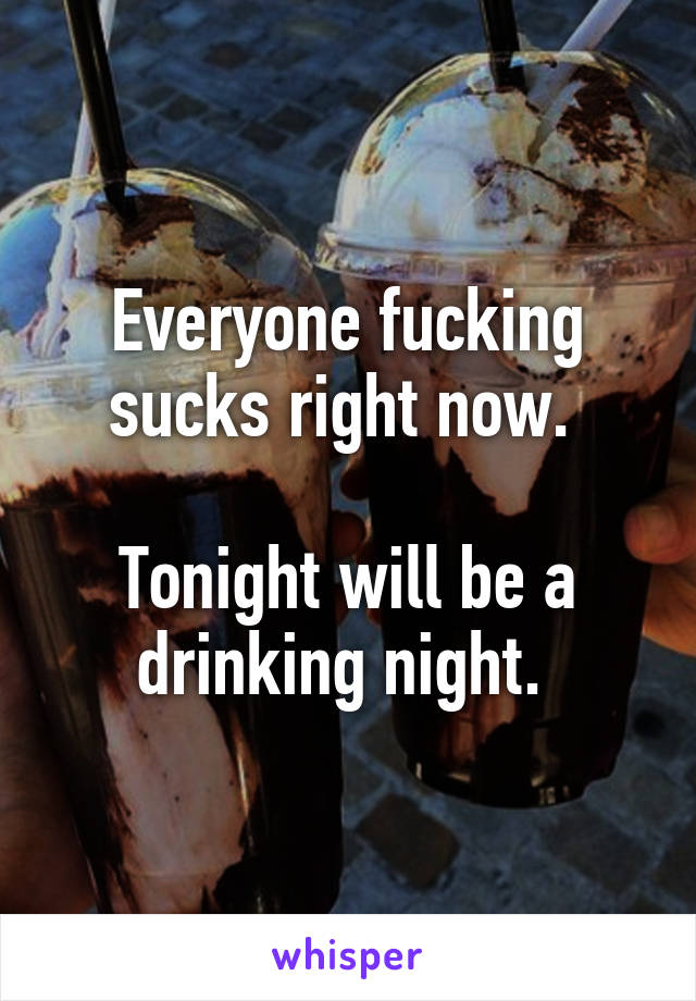 Everyone fucking sucks right now. 

Tonight will be a drinking night. 