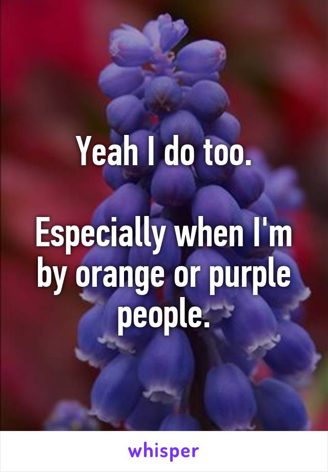 Yeah I do too.

Especially when I'm by orange or purple people.