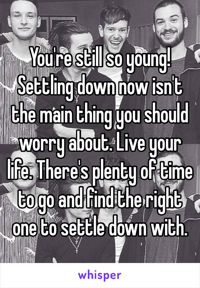 You're still so young! Settling down now isn't the main thing you should worry about. Live your life. There's plenty of time to go and find the right one to settle down with. 