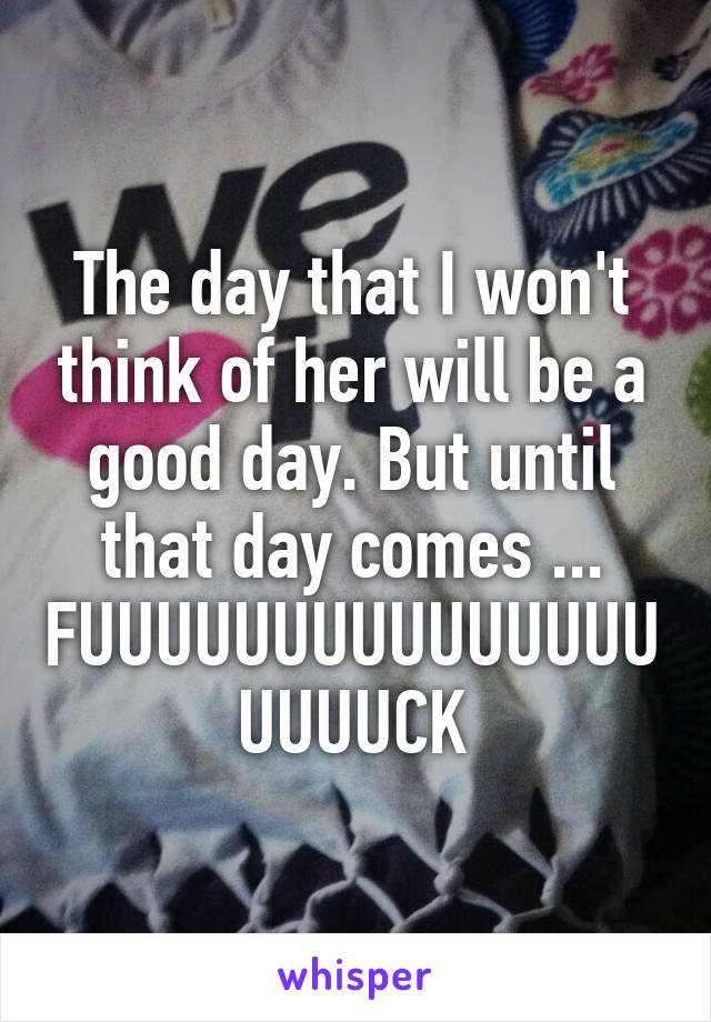 The day that I won't think of her will be a good day. But until that day comes ...
FUUUUUUUUUUUUUUUUUUUCK