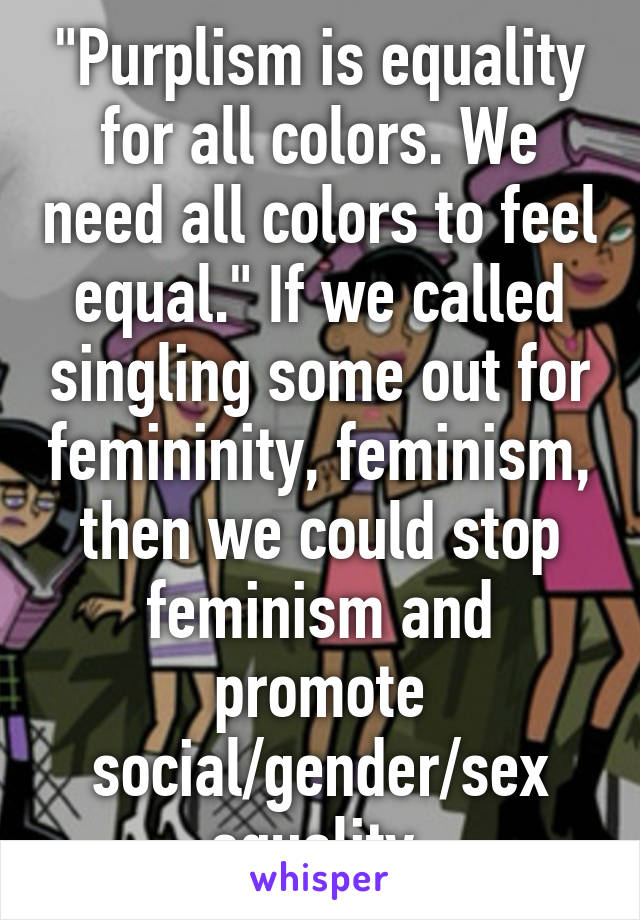 "Purplism is equality for all colors. We need all colors to feel equal." If we called singling some out for femininity, feminism, then we could stop feminism and promote social/gender/sex equality.