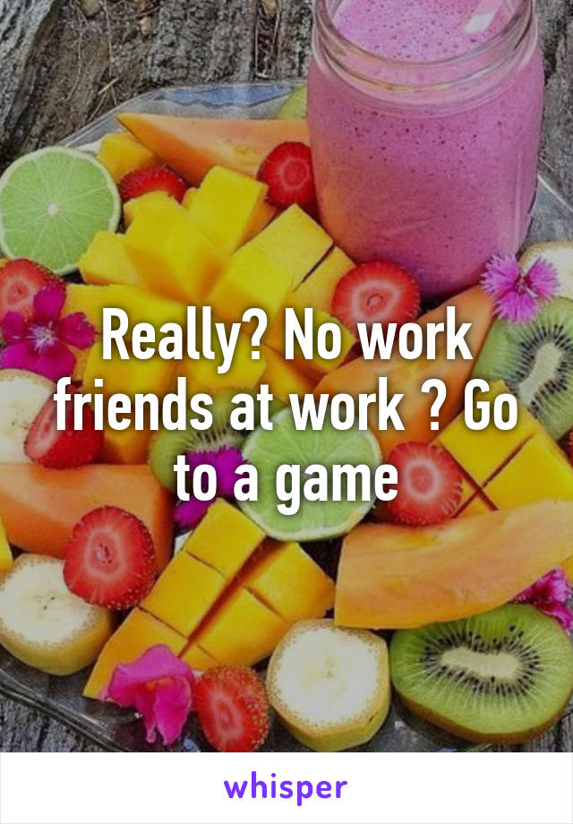 Really? No work friends at work ? Go to a game