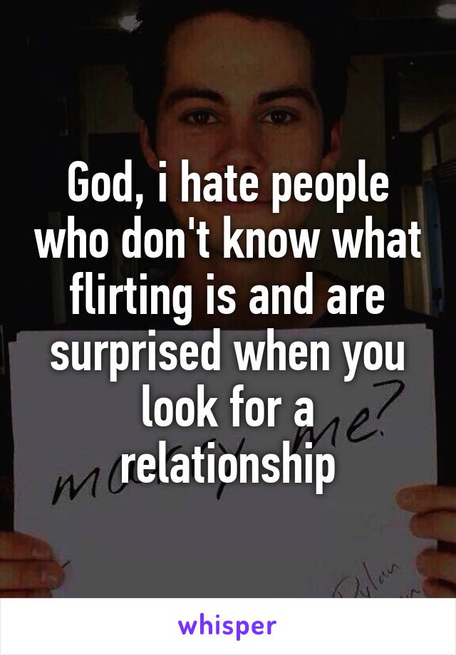 God, i hate people who don't know what flirting is and are surprised when you look for a relationship