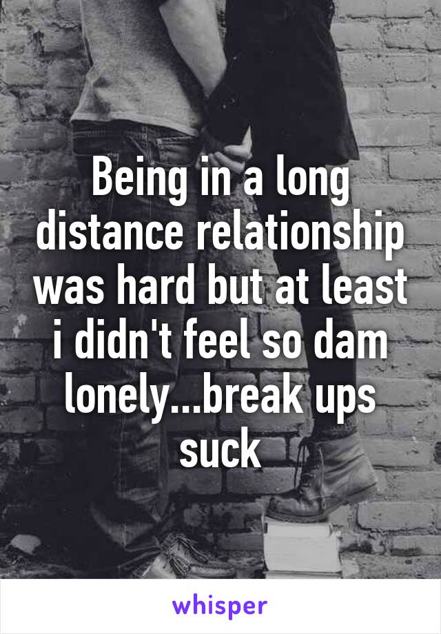 Being in a long distance relationship was hard but at least i didn't feel so dam lonely...break ups suck