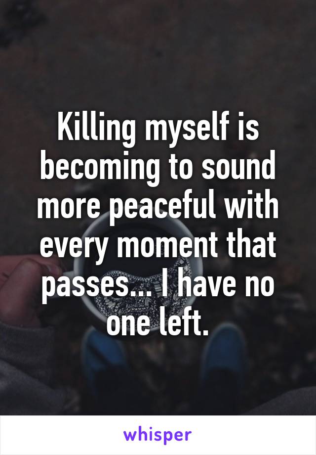 Killing myself is becoming to sound more peaceful with every moment that passes... I have no one left.