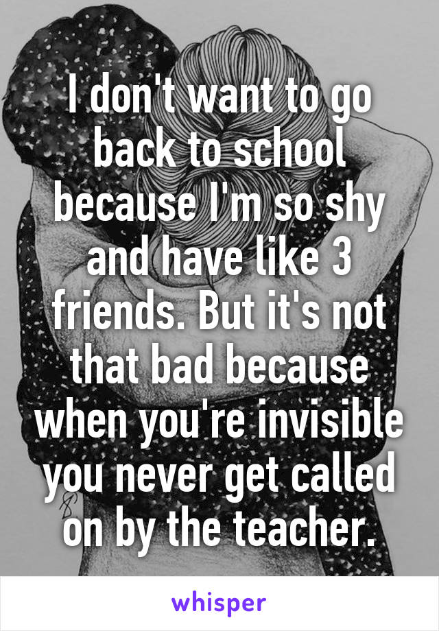 I don't want to go back to school because I'm so shy and have like 3 friends. But it's not that bad because when you're invisible you never get called on by the teacher.