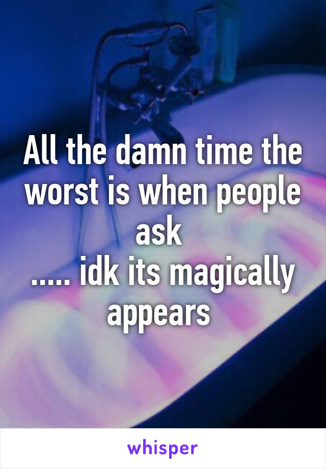 All the damn time the worst is when people ask 
..... idk its magically appears 