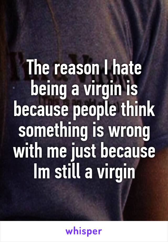 The reason I hate being a virgin is because people think something is wrong with me just because Im still a virgin