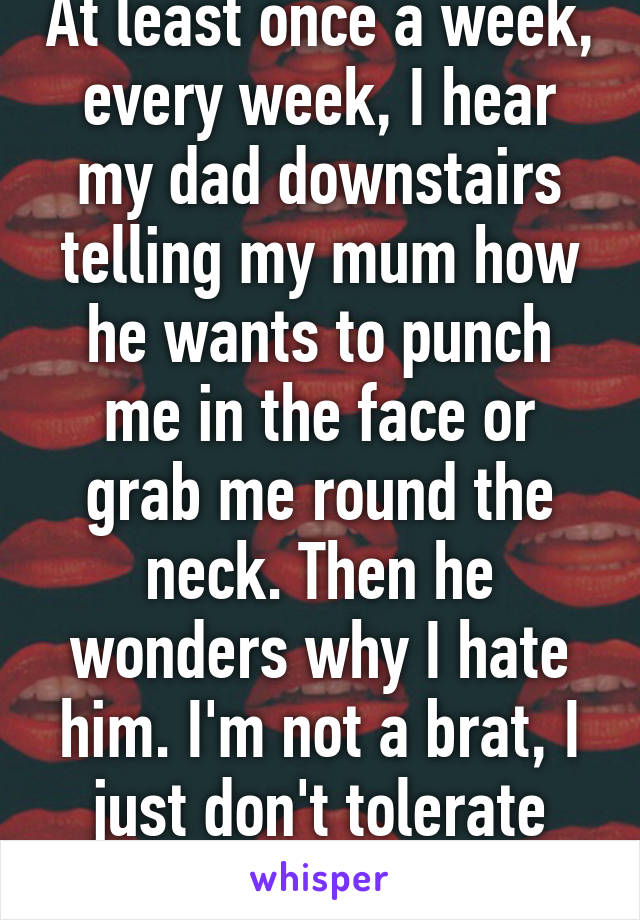 At least once a week, every week, I hear my dad downstairs telling my mum how he wants to punch me in the face or grab me round the neck. Then he wonders why I hate him. I'm not a brat, I just don't tolerate aggressive drunks 