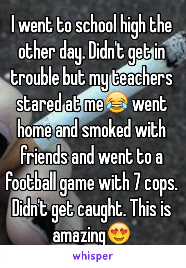 I went to school high the other day. Didn't get in trouble but my teachers stared at me😂 went home and smoked with friends and went to a football game with 7 cops. Didn't get caught. This is amazing😍