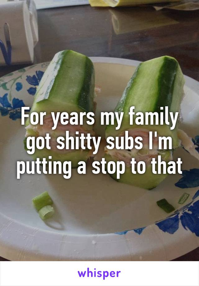 For years my family got shitty subs I'm putting a stop to that