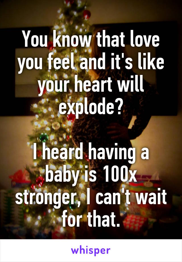 You know that love you feel and it's like your heart will explode?

I heard having a baby is 100x stronger, I can't wait for that.