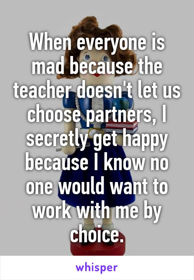 When everyone is mad because the teacher doesn't let us choose partners, I secretly get happy because I know no one would want to work with me by choice.