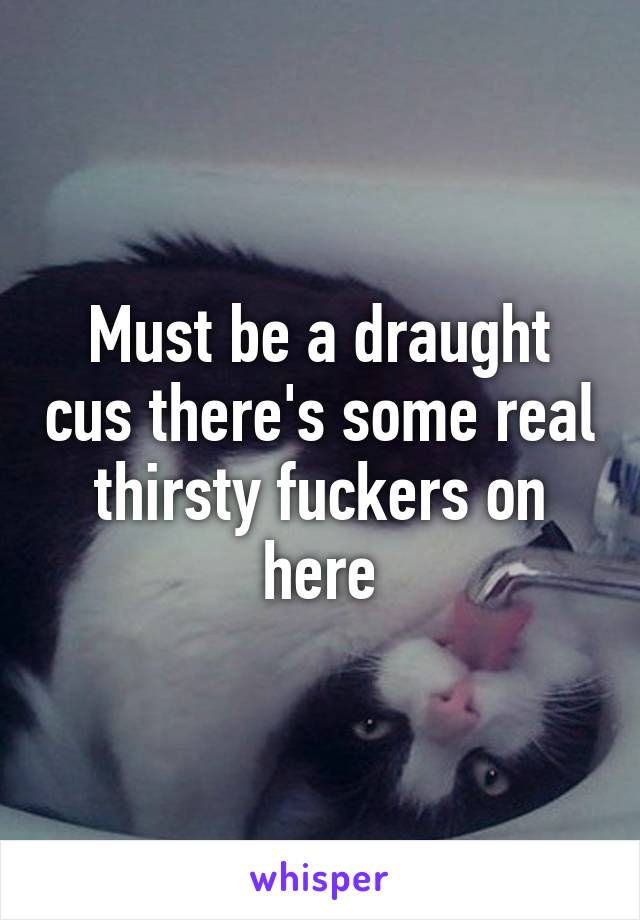 Must be a draught cus there's some real thirsty fuckers on here