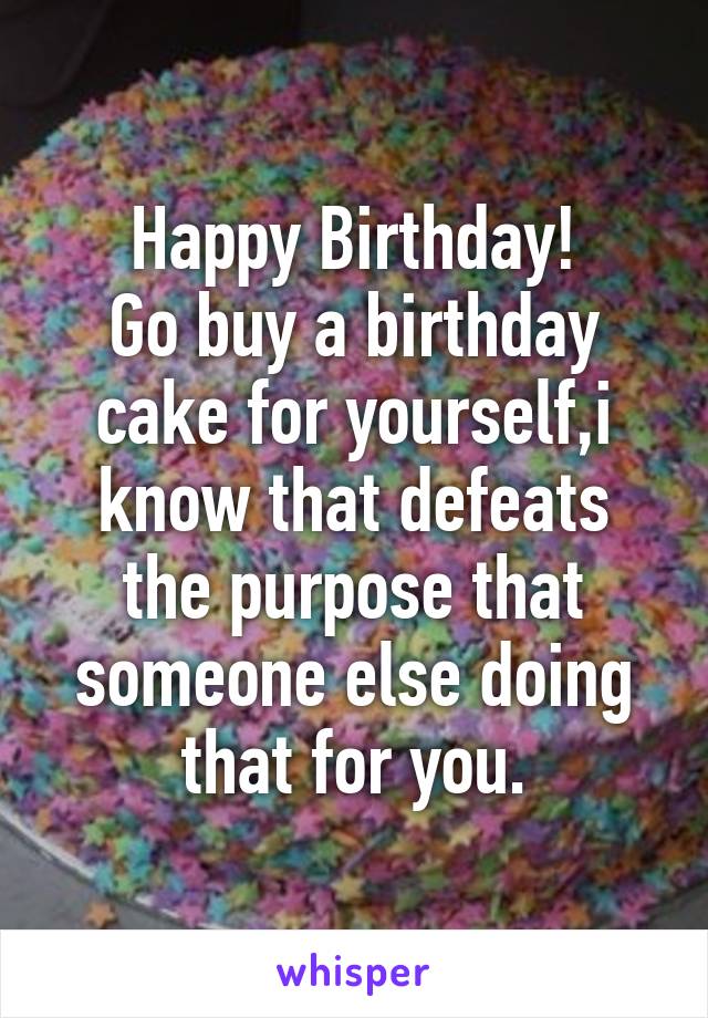 Happy Birthday!
Go buy a birthday cake for yourself,i know that defeats the purpose that someone else doing that for you.