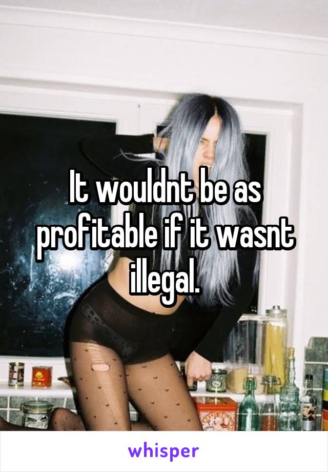 It wouldnt be as profitable if it wasnt illegal.