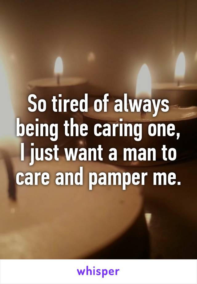 So tired of always being the caring one, I just want a man to care and pamper me.