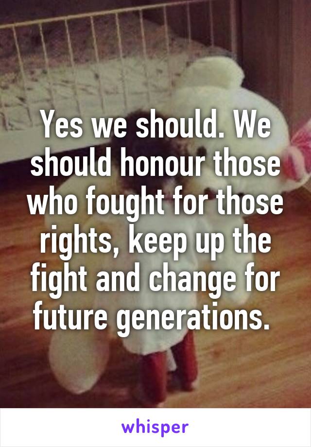 Yes we should. We should honour those who fought for those rights, keep up the fight and change for future generations. 