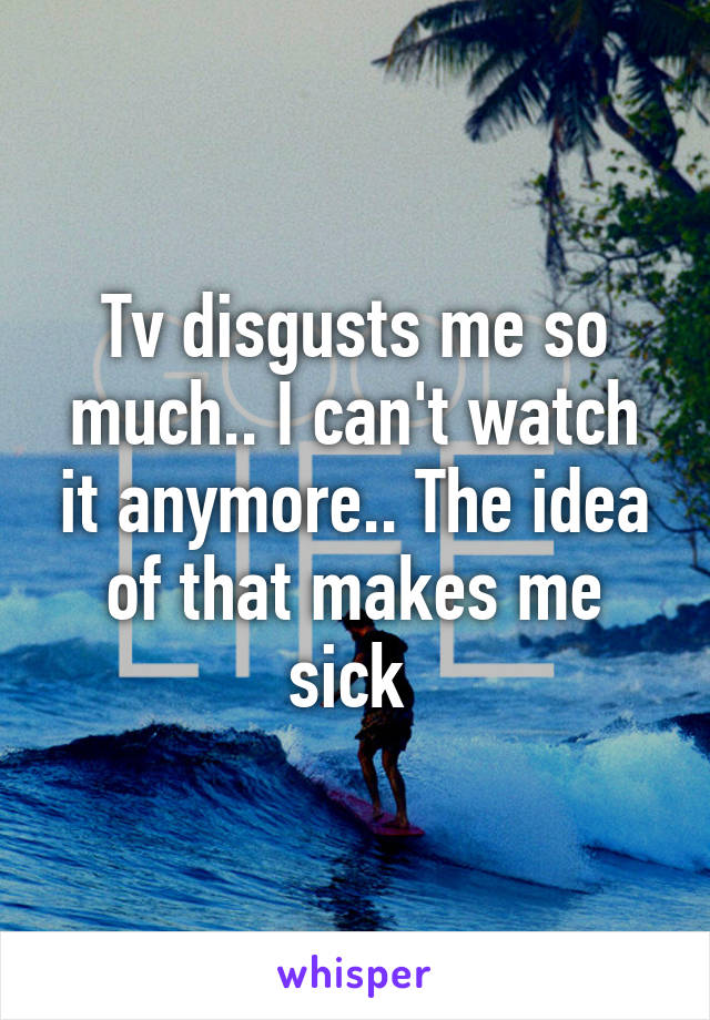 Tv disgusts me so much.. I can't watch it anymore.. The idea of that makes me sick 