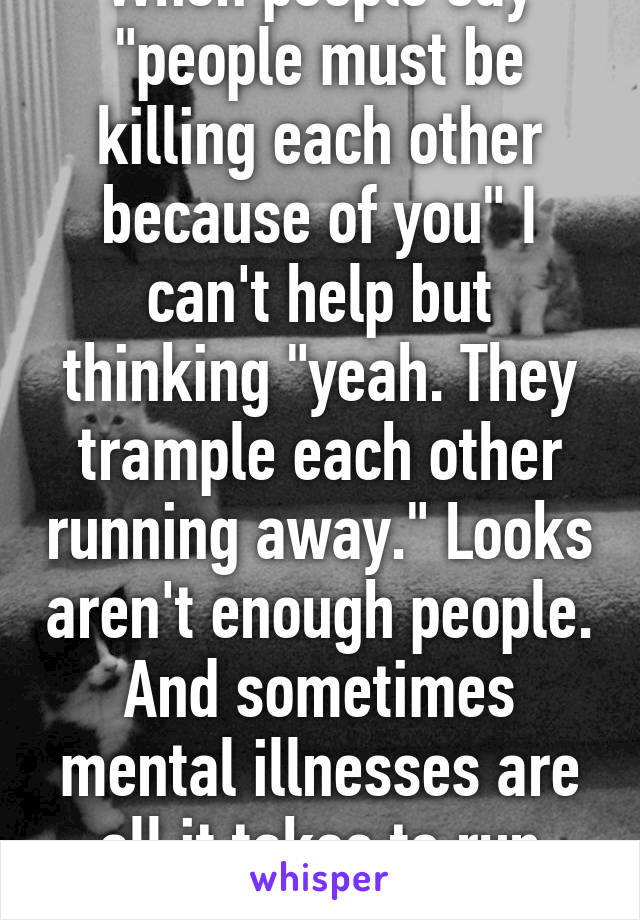 When people say "people must be killing each other because of you" I can't help but thinking "yeah. They trample each other running away." Looks aren't enough people. And sometimes mental illnesses are all it takes to run people off 