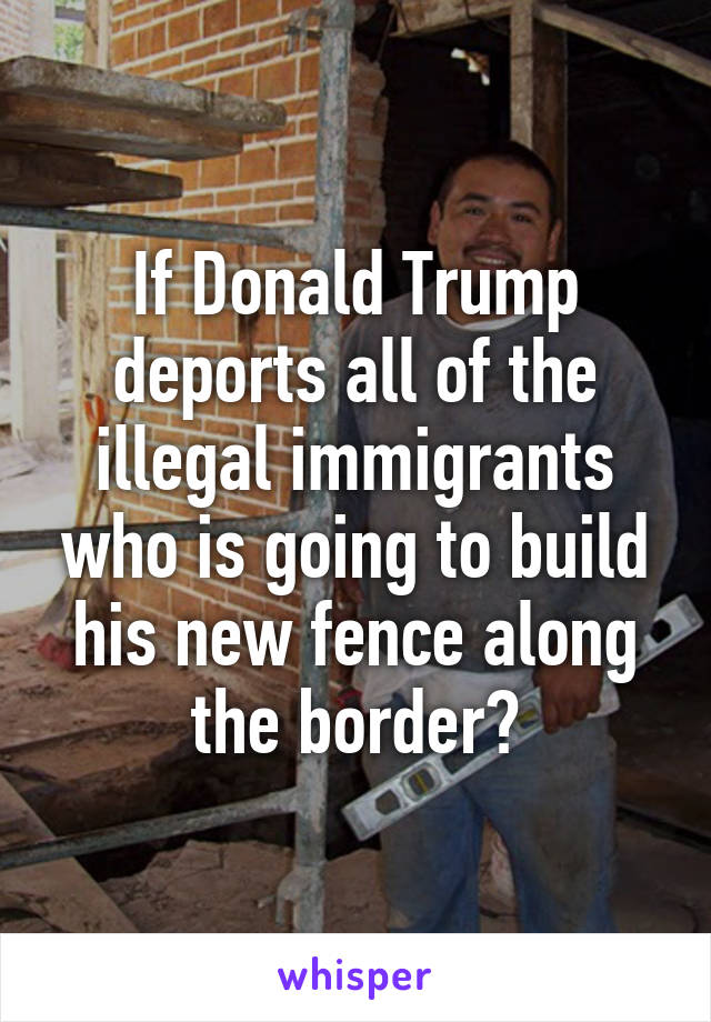 If Donald Trump deports all of the illegal immigrants who is going to build his new fence along the border?