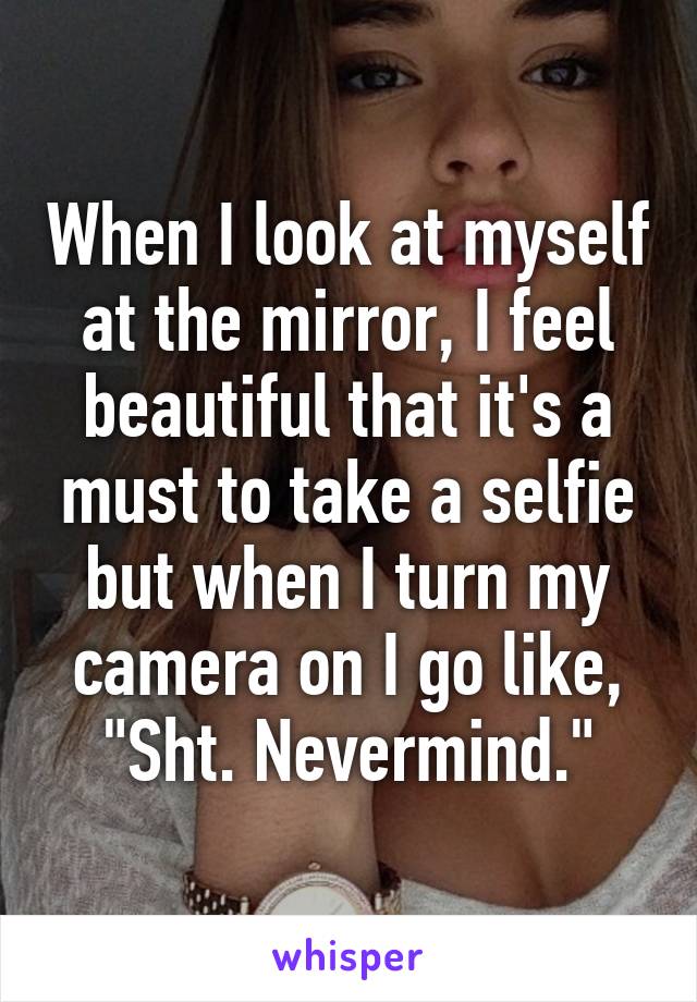 When I look at myself at the mirror, I feel beautiful that it's a must to take a selfie but when I turn my camera on I go like, "Sht. Nevermind."