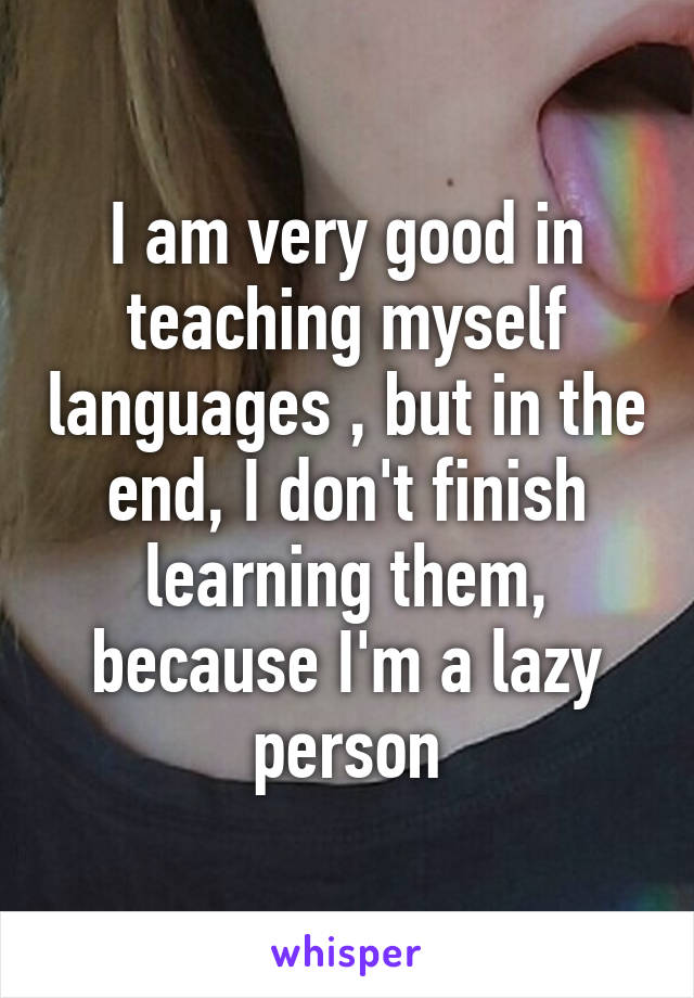 I am very good in teaching myself languages , but in the end, I don't finish learning them, because I'm a lazy person