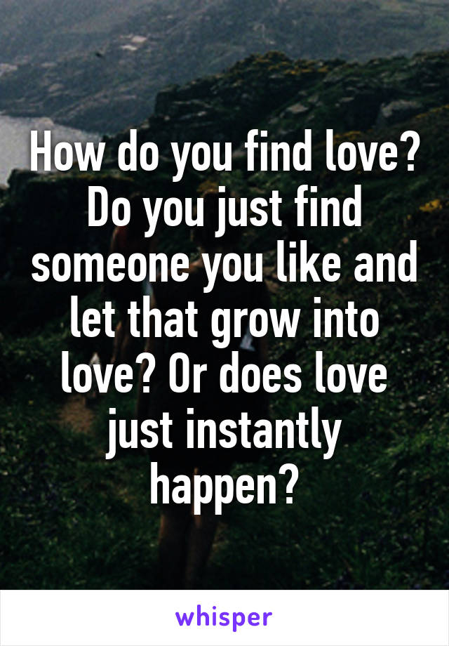 How do you find love? Do you just find someone you like and let that grow into love? Or does love just instantly happen?