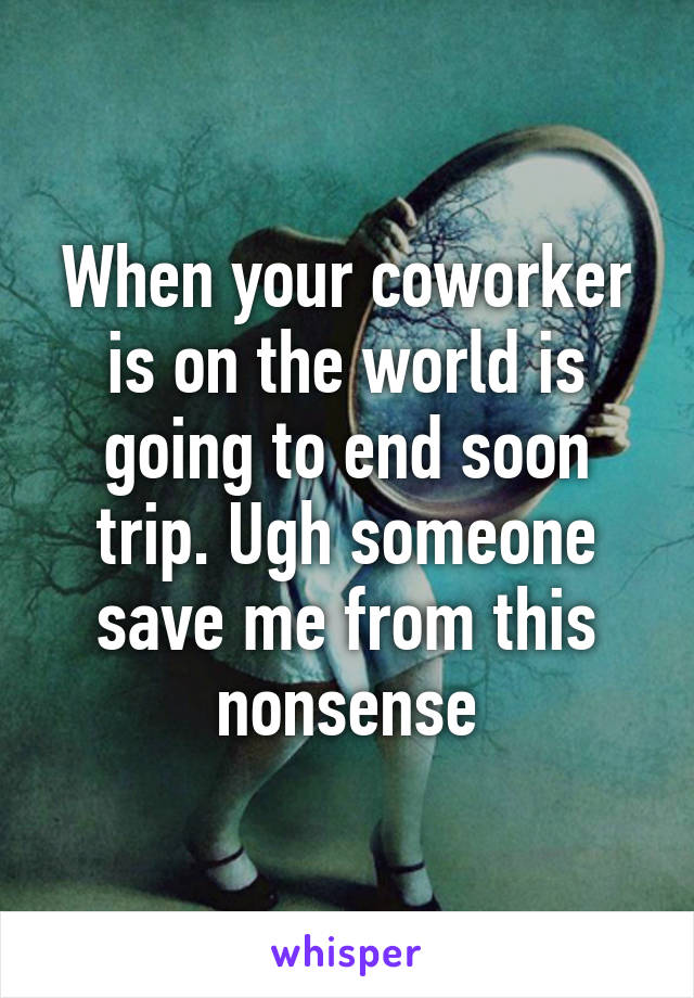 When your coworker is on the world is going to end soon trip. Ugh someone save me from this nonsense